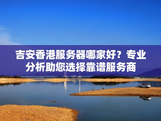 吉安香港服务器哪家好？专业分析助您选择靠谱服务商
