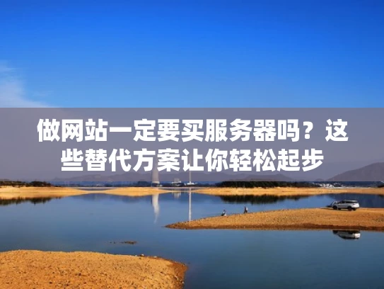 做网站一定要买服务器吗？这些替代方案让你轻松起步