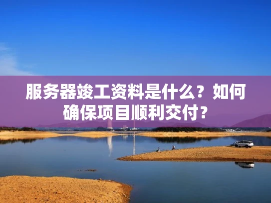 服务器竣工资料是什么？如何确保项目顺利交付？
