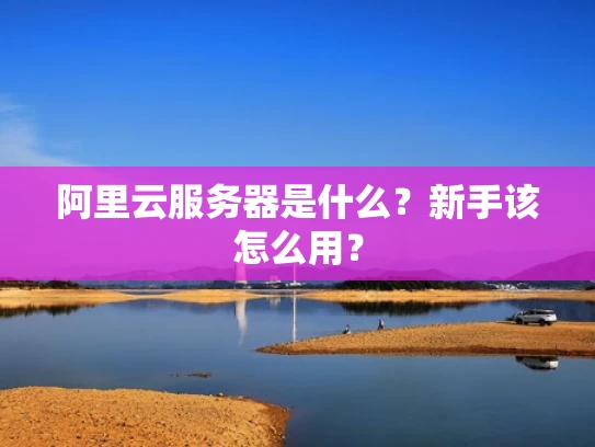 阿里云服务器是什么？新手该怎么用？