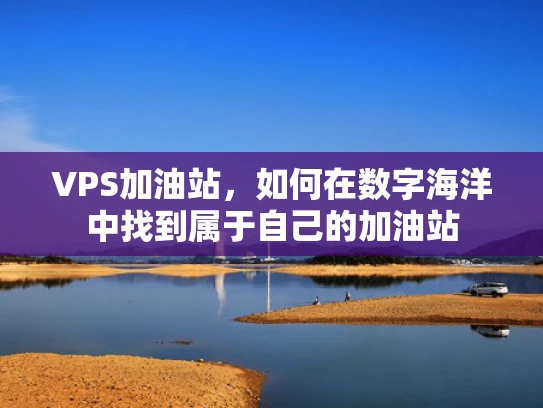 VPS加油站，如何在数字海洋中找到属于自己的加油站