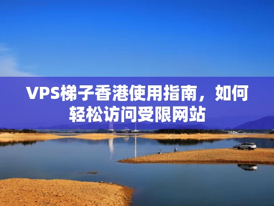 VPS梯子香港使用指南，如何轻松访问受限网站