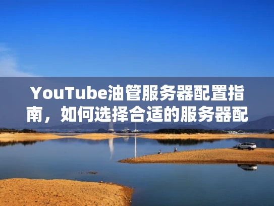 YouTube油管服务器配置指南，如何选择合适的服务器配置？