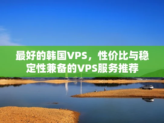 最好的韩国VPS，性价比与稳定性兼备的VPS服务推荐