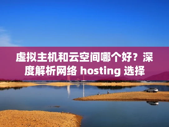 虚拟主机和云空间哪个好？深度解析网络 hosting 选择