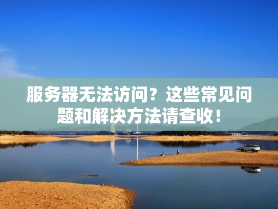 服务器无法访问？这些常见问题和解决方法请查收！