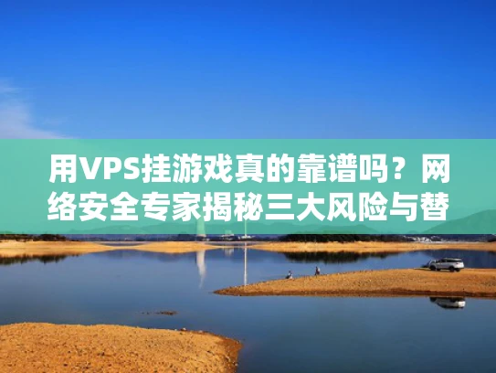 用VPS挂游戏真的靠谱吗？网络安全专家揭秘三大风险与替代方案
