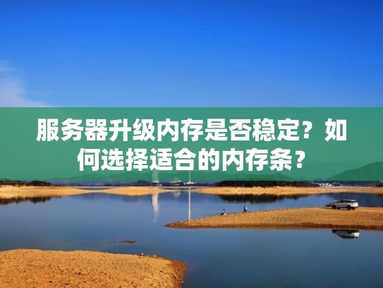服务器升级内存是否稳定？如何选择适合的内存条？