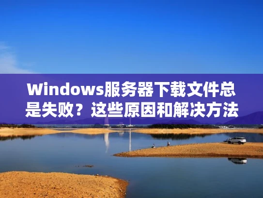 Windows服务器下载文件总是失败？这些原因和解决方法请收好！