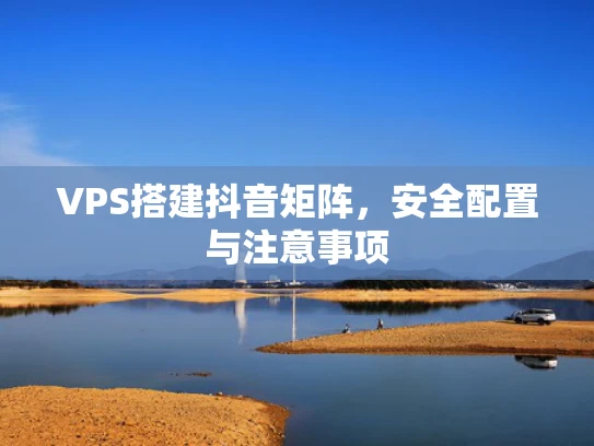 VPS搭建抖音矩阵，安全配置与注意事项