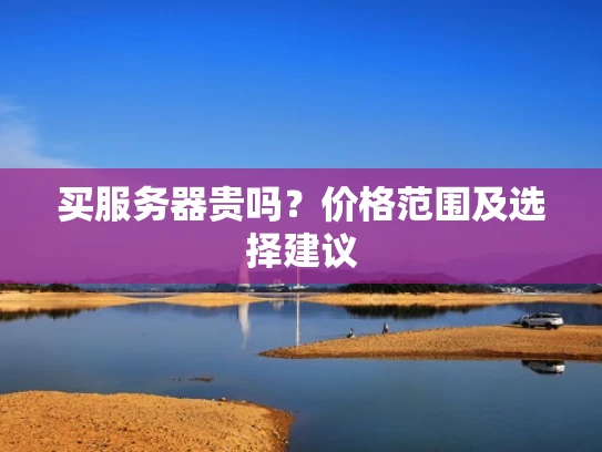买服务器贵吗？价格范围及选择建议