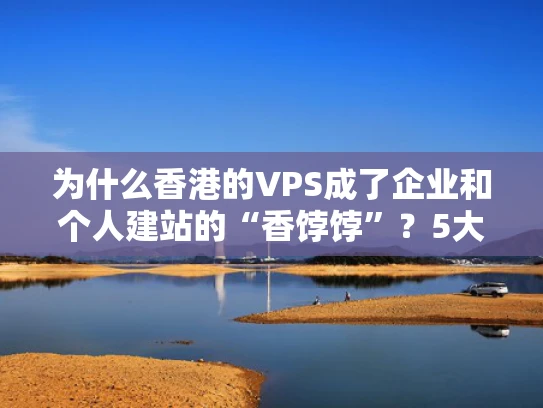 为什么香港的VPS成了企业和个人建站的“香饽饽”？5大核心优势全解析