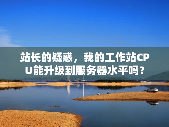 站长的疑惑，我的工作站CPU能升级到服务器水平吗？