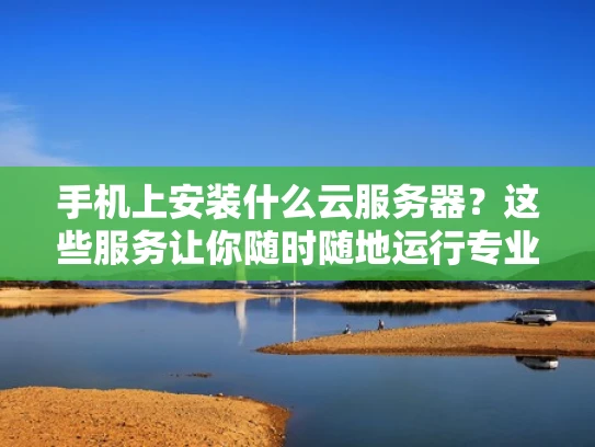 手机上安装什么云服务器？这些服务让你随时随地运行专业应用