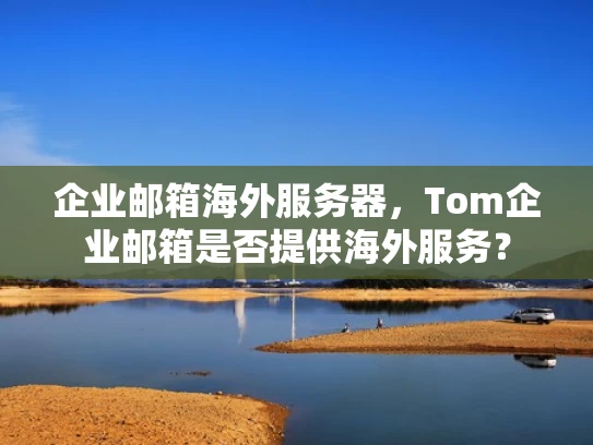 企业邮箱海外服务器，Tom企业邮箱是否提供海外服务？
