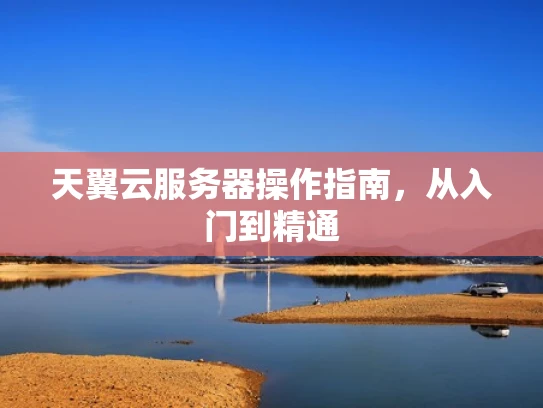 天翼云服务器操作指南，从入门到精通