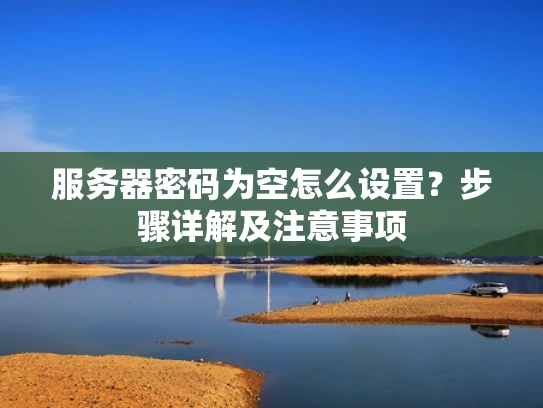 服务器密码为空怎么设置？步骤详解及注意事项