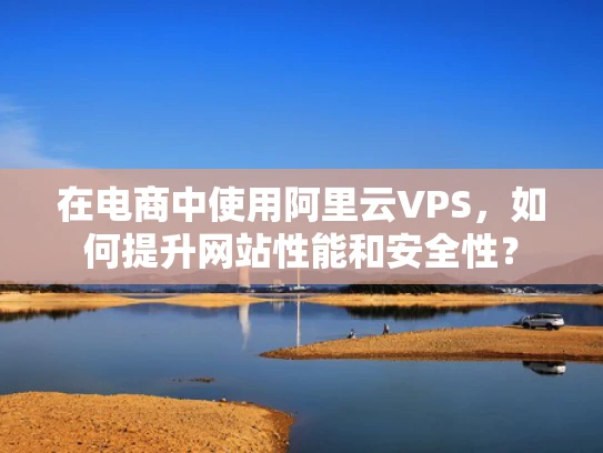 在电商中使用阿里云VPS，如何提升网站性能和安全性？