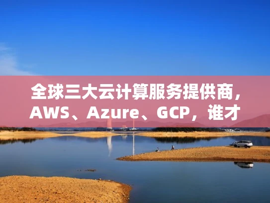 全球三大云计算服务提供商，AWS、Azure、GCP，谁才是你的最佳选择？
