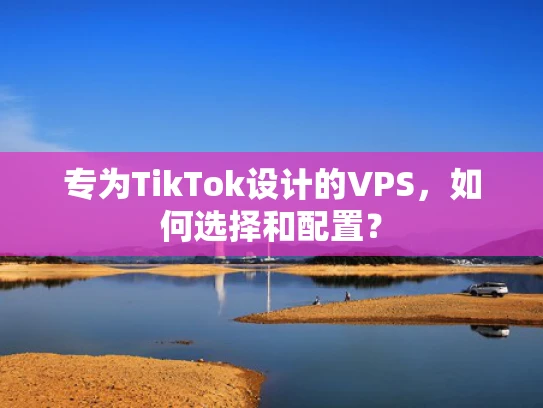 专为TikTok设计的VPS，如何选择和配置？
