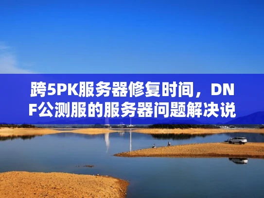 跨5PK服务器修复时间，DNF公测服的服务器问题解决说明