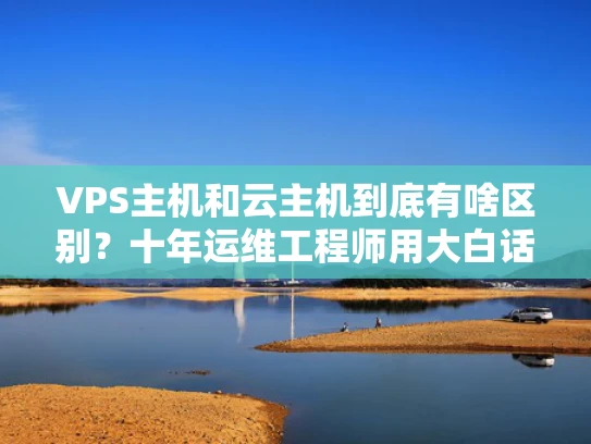 VPS主机和云主机到底有啥区别？十年运维工程师用大白话给你讲明白