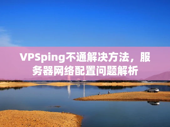 VPSping不通解决方法，服务器网络配置问题解析