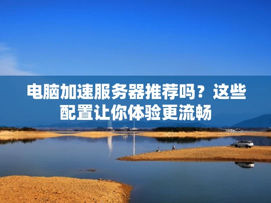 电脑加速服务器推荐吗？这些配置让你体验更流畅