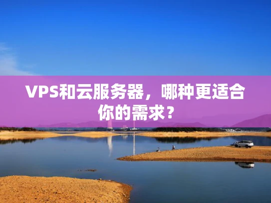 VPS和云服务器，哪种更适合你的需求？