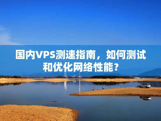国内VPS测速指南，如何测试和优化网络性能？