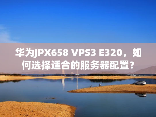 华为JPX658 VPS3 E320，如何选择适合的服务器配置？
