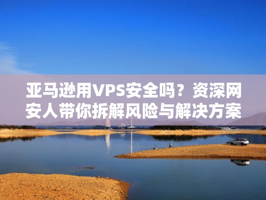 亚马逊用VPS安全吗？资深网安人带你拆解风险与解决方案