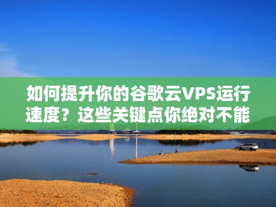 如何提升你的谷歌云VPS运行速度？这些关键点你绝对不能忽视！