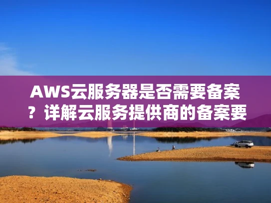 AWS云服务器是否需要备案？详解云服务提供商的备案要求