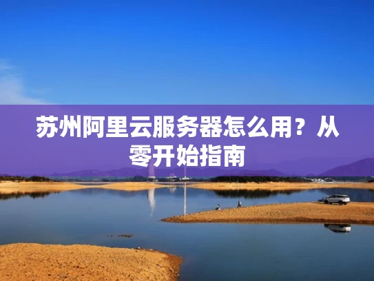 苏州阿里云服务器怎么用？从零开始指南