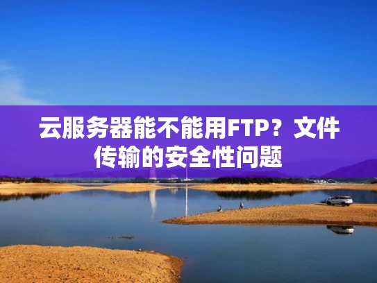 云服务器能不能用FTP？文件传输的安全性问题