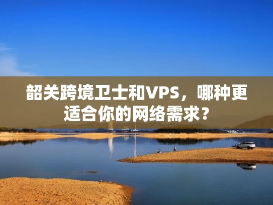 韶关跨境卫士和VPS，哪种更适合你的网络需求？