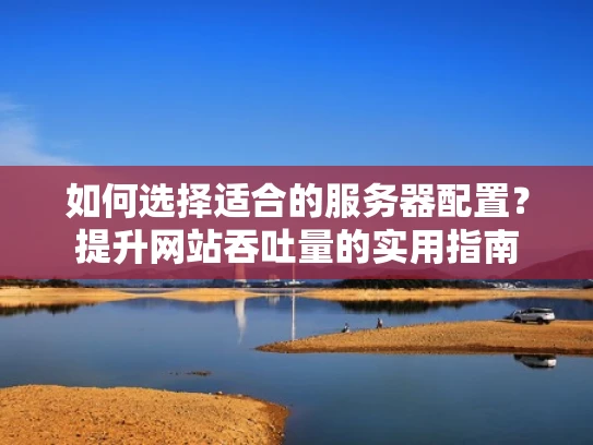 如何选择适合的服务器配置？提升网站吞吐量的实用指南