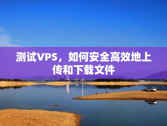 测试VPS，如何安全高效地上传和下载文件