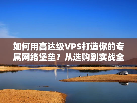 如何用高达级VPS打造你的专属网络堡垒？从选购到实战全解析