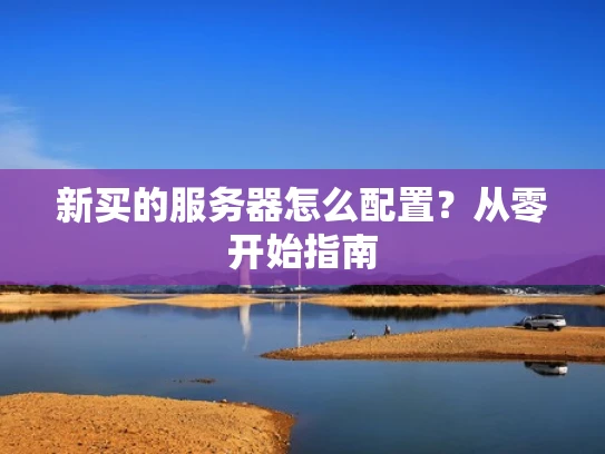 新买的服务器怎么配置？从零开始指南