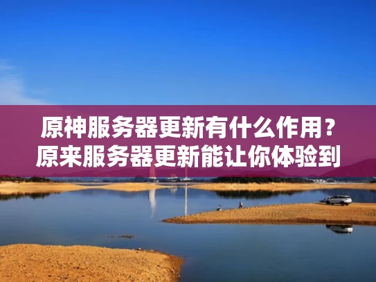 原神服务器更新有什么作用？原来服务器更新能让你体验到更丰富的内容！
