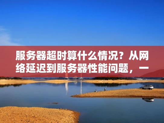 服务器超时算什么情况？从网络延迟到服务器性能问题，一文搞懂