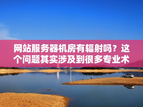 网站服务器机房有辐射吗？这个问题其实涉及到很多专业术语，但我们可以用更简单的方式来理解