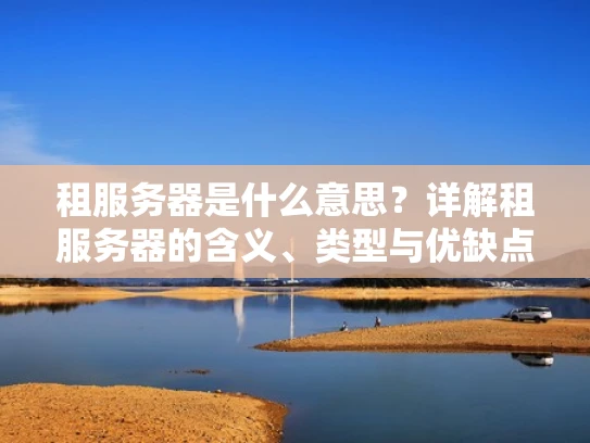 租服务器是什么意思？详解租服务器的含义、类型与优缺点