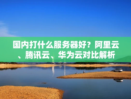 国内打什么服务器好？阿里云、腾讯云、华为云对比解析