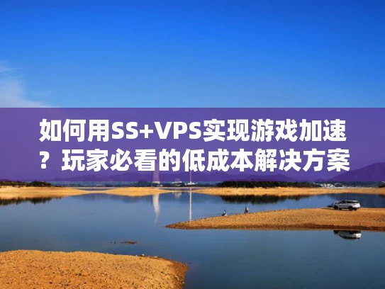 如何用SS+VPS实现游戏加速？玩家必看的低成本解决方案
