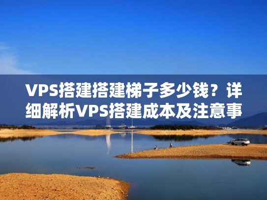 VPS搭建搭建梯子多少钱？详细解析VPS搭建成本及注意事项