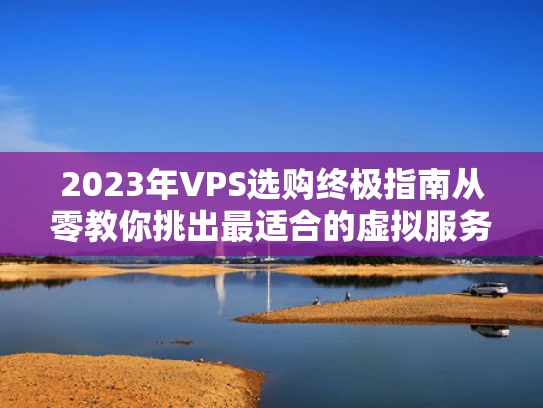 2023年VPS选购终极指南从零教你挑出最适合的虚拟服务器