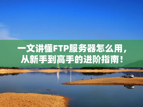 一文讲懂FTP服务器怎么用，从新手到高手的进阶指南！